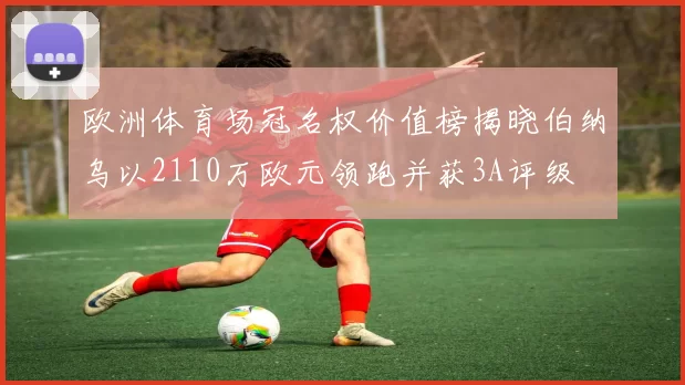 欧洲体育场冠名权价值榜揭晓伯纳乌以2110万欧元领跑并获3A评级