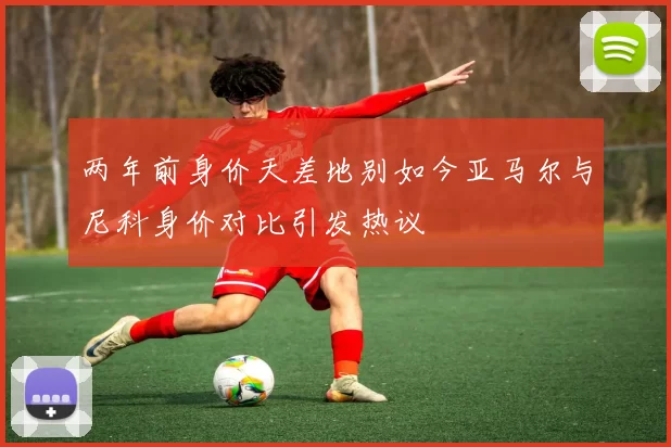 两年前身价天差地别如今亚马尔与尼科身价对比引发热议