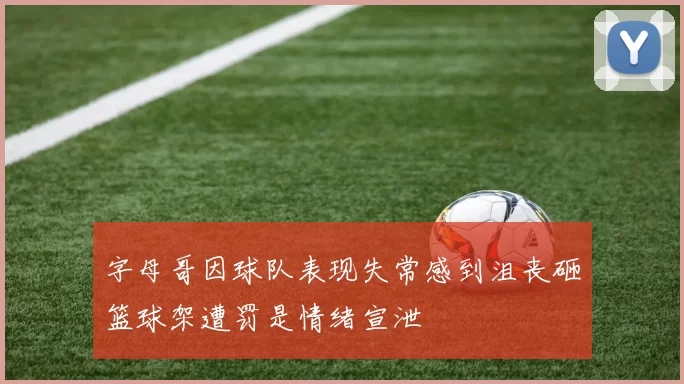 字母哥因球队表现失常感到沮丧砸篮球架遭罚是情绪宣泄