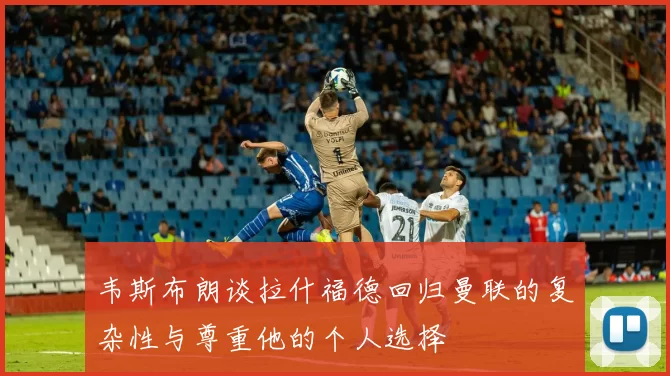 韦斯布朗谈拉什福德回归曼联的复杂性与尊重他的个人选择