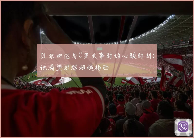 贝尔回忆与C罗共事时的心酸时刻：他渴望进球超越梅西