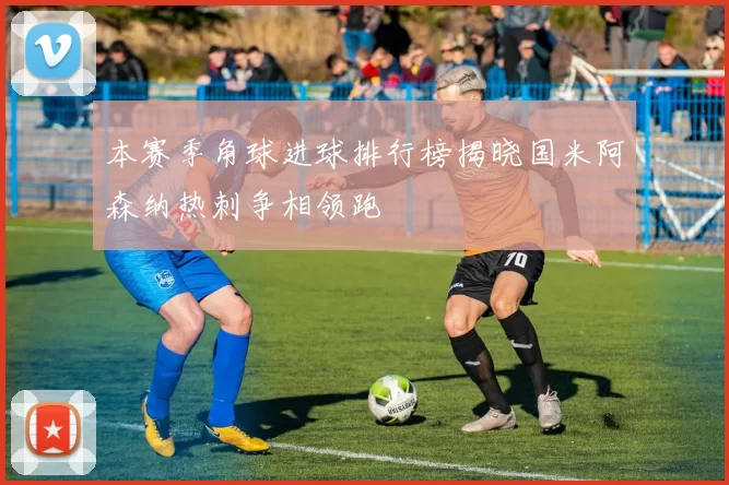 本赛季角球进球排行榜揭晓国米阿森纳热刺争相领跑