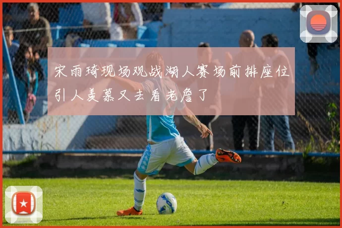 宋雨琦现场观战湖人赛场前排座位引人羡慕又去看老詹了