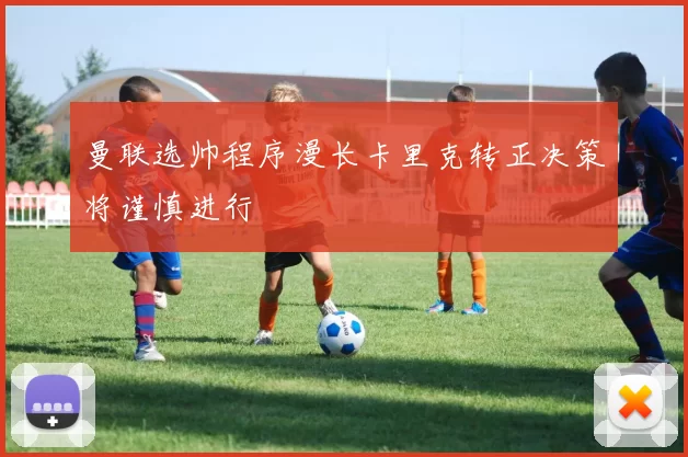 曼联选帅程序漫长卡里克转正决策将谨慎进行