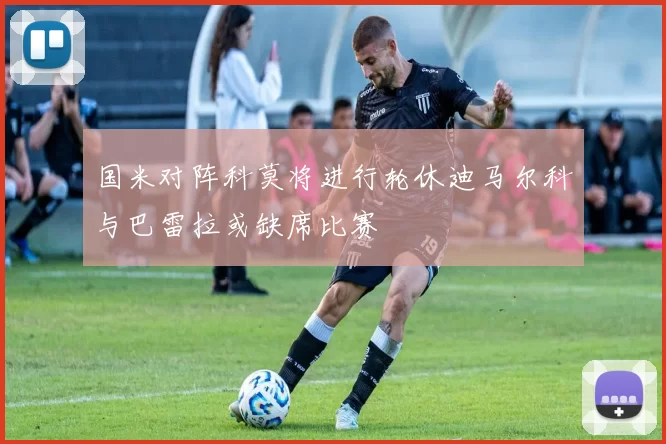 国米对阵科莫将进行轮休迪马尔科与巴雷拉或缺席比赛