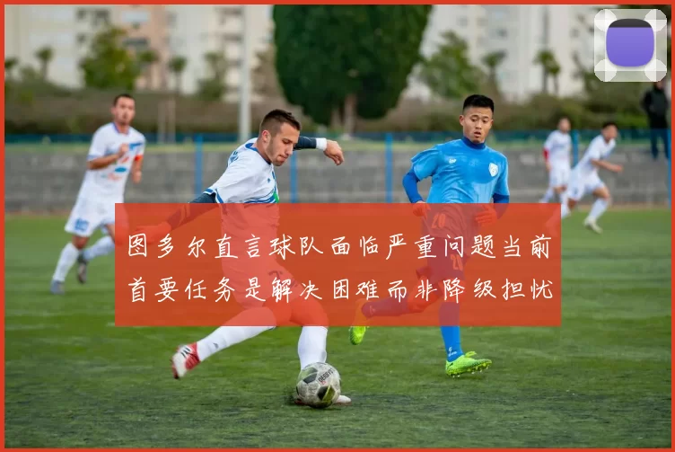 图多尔直言球队面临严重问题当前首要任务是解决困难而非降级担忧
