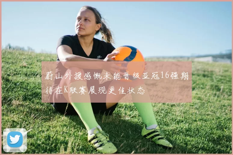蔚山外援感慨未能晋级亚冠16强期待在K联赛展现更佳状态