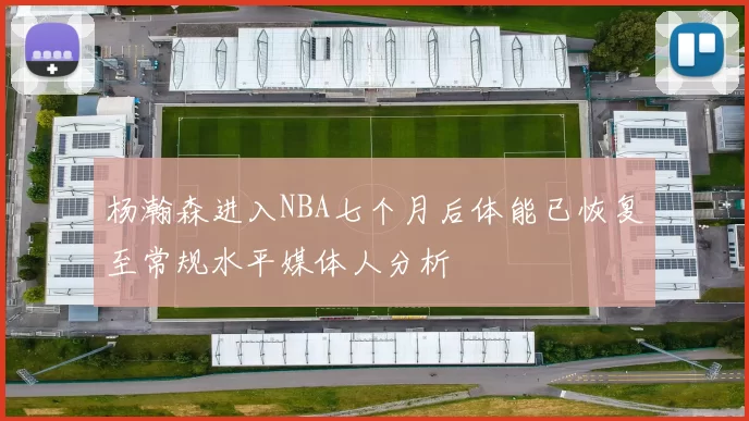 杨瀚森进入NBA七个月后体能已恢复至常规水平媒体人分析