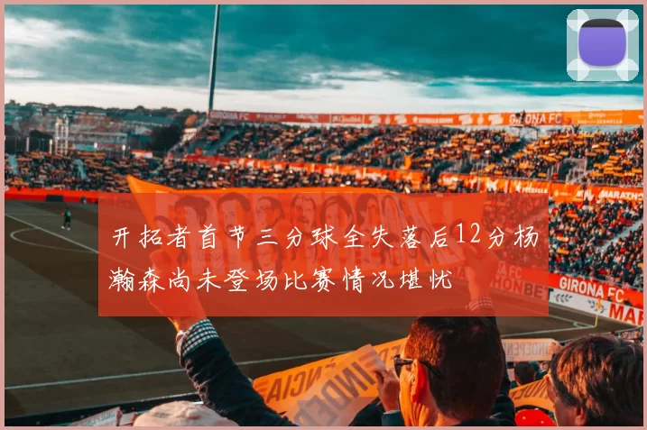 开拓者首节三分球全失落后12分杨瀚森尚未登场比赛情况堪忧