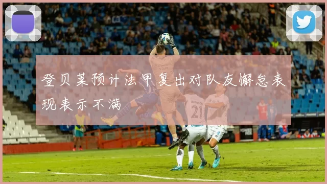 登贝莱预计法甲复出对队友懈怠表现表示不满