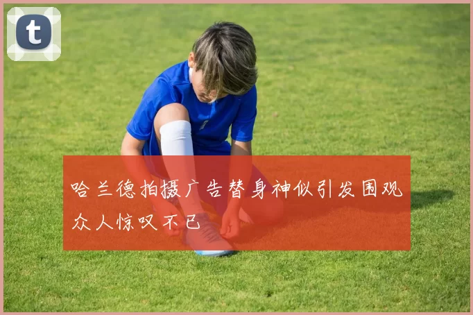 哈兰德拍摄广告替身神似引发围观众人惊叹不已