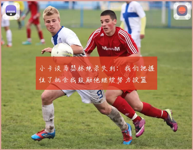 小卡谈马瑟林绝杀失利：我们把握住了机会我鼓励他继续努力投篮