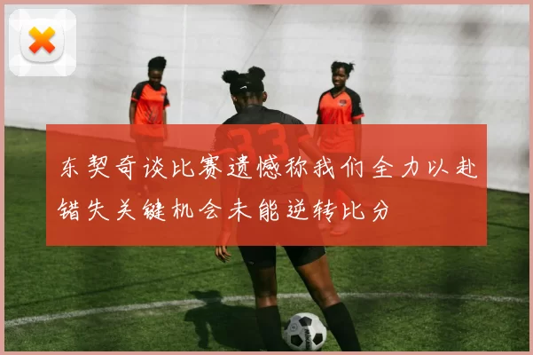 东契奇谈比赛遗憾称我们全力以赴错失关键机会未能逆转比分