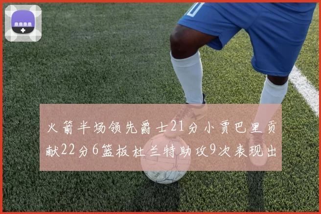 火箭半场领先爵士21分小贾巴里贡献22分6篮板杜兰特助攻9次表现出色