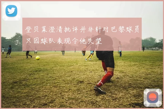 登贝莱澄清批评并非针对巴黎球员只因球队表现令他失望