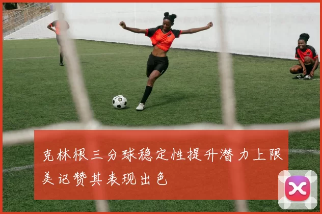 克林根三分球稳定性提升潜力上限美记赞其表现出色