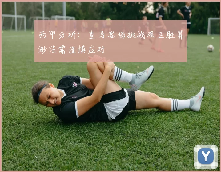 西甲分析：皇马客场挑战艰巨胜算渺茫需谨慎应对