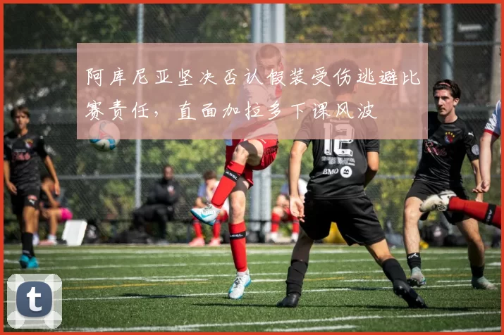 阿库尼亚坚决否认假装受伤逃避比赛责任，直面加拉多下课风波