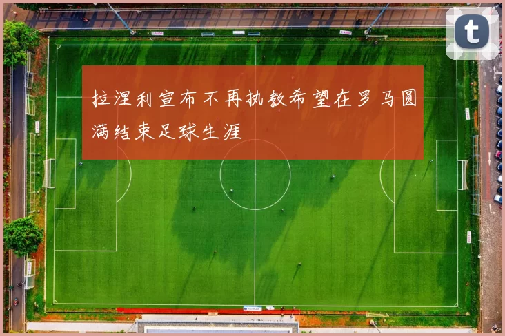 拉涅利宣布不再执教希望在罗马圆满结束足球生涯