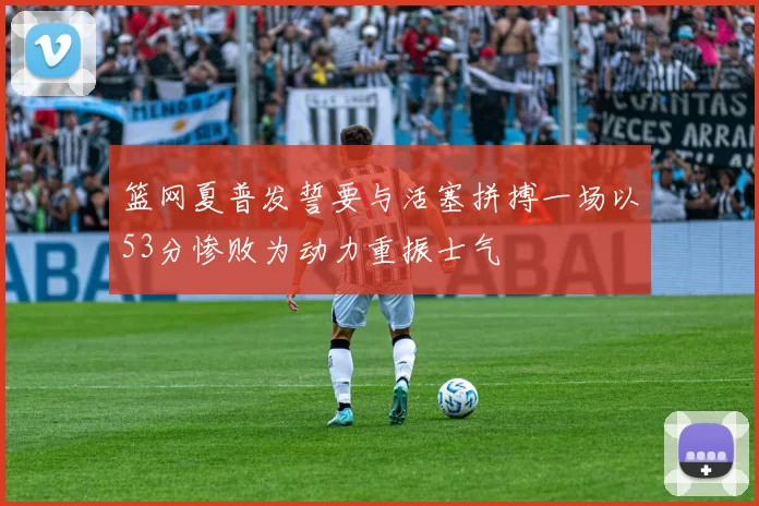 篮网夏普发誓要与活塞拼搏一场以53分惨败为动力重振士气